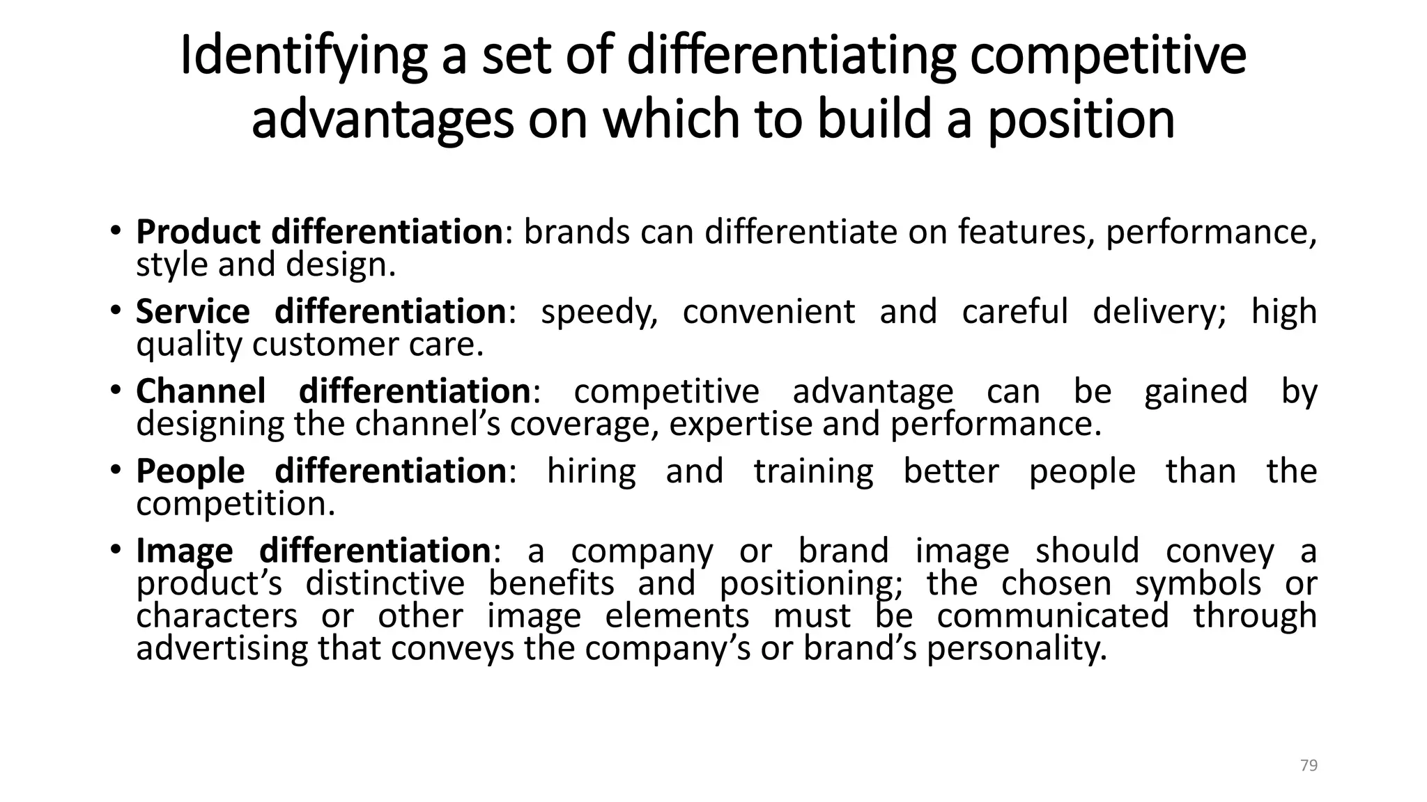 Identifying a set of differentiating competitive
advantages on which to build a position
• Product differentiation: brands can differentiate on features, performance,
style and design.
• Service differentiation: speedy, convenient and careful delivery; high
quality customer care.
• Channel differentiation: competitive advantage can be gained by
designing the channel’s coverage, expertise and performance.
• People differentiation: hiring and training better people than the
competition.
• Image differentiation: a company or brand image should convey a
product’s distinctive benefits and positioning; the chosen symbols or
characters or other image elements must be communicated through
advertising that conveys the company’s or brand’s personality.
79
 