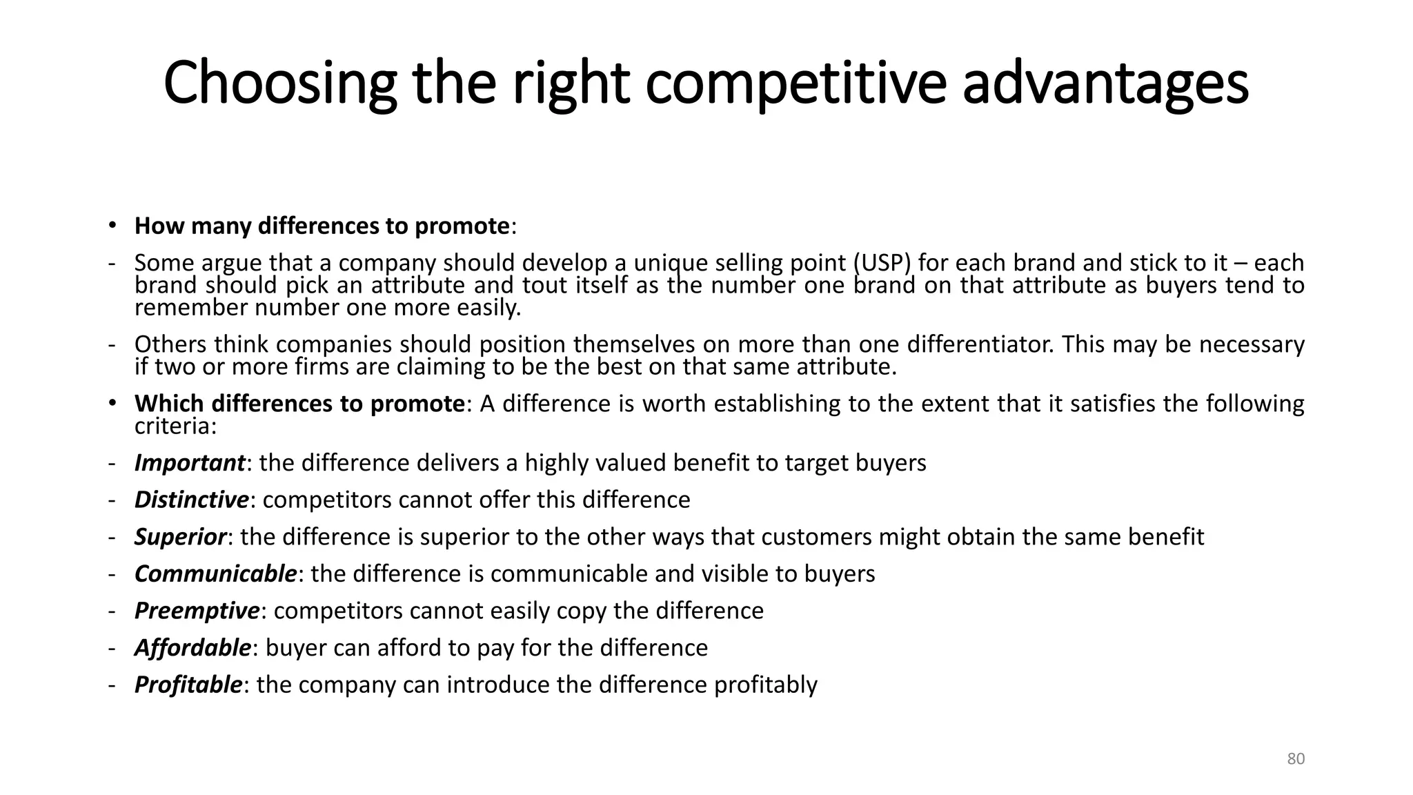 Choosing the right competitive advantages
• How many differences to promote:
- Some argue that a company should develop a unique selling point (USP) for each brand and stick to it – each
brand should pick an attribute and tout itself as the number one brand on that attribute as buyers tend to
remember number one more easily.
- Others think companies should position themselves on more than one differentiator. This may be necessary
if two or more firms are claiming to be the best on that same attribute.
• Which differences to promote: A difference is worth establishing to the extent that it satisfies the following
criteria:
- Important: the difference delivers a highly valued benefit to target buyers
- Distinctive: competitors cannot offer this difference
- Superior: the difference is superior to the other ways that customers might obtain the same benefit
- Communicable: the difference is communicable and visible to buyers
- Preemptive: competitors cannot easily copy the difference
- Affordable: buyer can afford to pay for the difference
- Profitable: the company can introduce the difference profitably
80
 