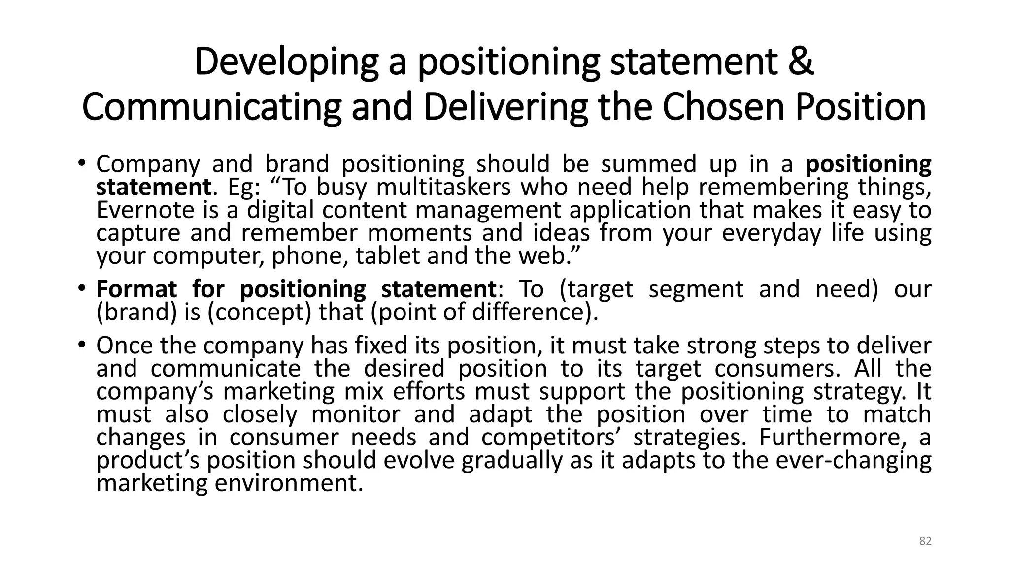 Developing a positioning statement &
Communicating and Delivering the Chosen Position
• Company and brand positioning should be summed up in a positioning
statement. Eg: “To busy multitaskers who need help remembering things,
Evernote is a digital content management application that makes it easy to
capture and remember moments and ideas from your everyday life using
your computer, phone, tablet and the web.”
• Format for positioning statement: To (target segment and need) our
(brand) is (concept) that (point of difference).
• Once the company has fixed its position, it must take strong steps to deliver
and communicate the desired position to its target consumers. All the
company’s marketing mix efforts must support the positioning strategy. It
must also closely monitor and adapt the position over time to match
changes in consumer needs and competitors’ strategies. Furthermore, a
product’s position should evolve gradually as it adapts to the ever-changing
marketing environment.
82
 