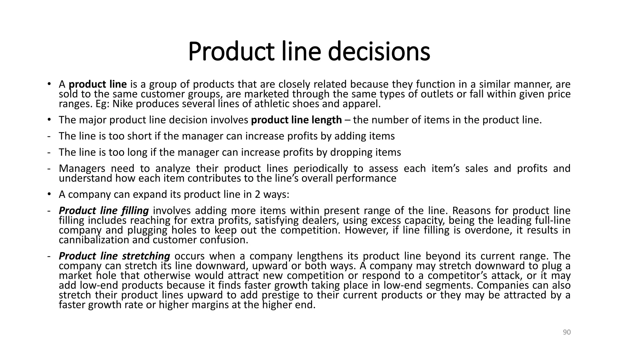 Product line decisions
• A product line is a group of products that are closely related because they function in a similar manner, are
sold to the same customer groups, are marketed through the same types of outlets or fall within given price
ranges. Eg: Nike produces several lines of athletic shoes and apparel.
• The major product line decision involves product line length – the number of items in the product line.
- The line is too short if the manager can increase profits by adding items
- The line is too long if the manager can increase profits by dropping items
- Managers need to analyze their product lines periodically to assess each item’s sales and profits and
understand how each item contributes to the line’s overall performance
• A company can expand its product line in 2 ways:
- Product line filling involves adding more items within present range of the line. Reasons for product line
filling includes reaching for extra profits, satisfying dealers, using excess capacity, being the leading full-line
company and plugging holes to keep out the competition. However, if line filling is overdone, it results in
cannibalization and customer confusion.
- Product line stretching occurs when a company lengthens its product line beyond its current range. The
company can stretch its line downward, upward or both ways. A company may stretch downward to plug a
market hole that otherwise would attract new competition or respond to a competitor’s attack, or it may
add low-end products because it finds faster growth taking place in low-end segments. Companies can also
stretch their product lines upward to add prestige to their current products or they may be attracted by a
faster growth rate or higher margins at the higher end.
90
 