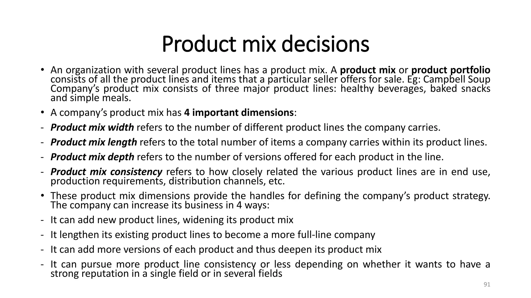 Product mix decisions
• An organization with several product lines has a product mix. A product mix or product portfolio
consists of all the product lines and items that a particular seller offers for sale. Eg: Campbell Soup
Company’s product mix consists of three major product lines: healthy beverages, baked snacks
and simple meals.
• A company’s product mix has 4 important dimensions:
- Product mix width refers to the number of different product lines the company carries.
- Product mix length refers to the total number of items a company carries within its product lines.
- Product mix depth refers to the number of versions offered for each product in the line.
- Product mix consistency refers to how closely related the various product lines are in end use,
production requirements, distribution channels, etc.
• These product mix dimensions provide the handles for defining the company’s product strategy.
The company can increase its business in 4 ways:
- It can add new product lines, widening its product mix
- It lengthen its existing product lines to become a more full-line company
- It can add more versions of each product and thus deepen its product mix
- It can pursue more product line consistency or less depending on whether it wants to have a
strong reputation in a single field or in several fields
91
 