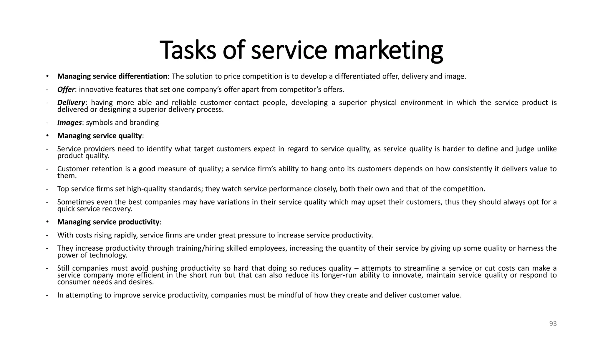 Tasks of service marketing
• Managing service differentiation: The solution to price competition is to develop a differentiated offer, delivery and image.
- Offer: innovative features that set one company’s offer apart from competitor’s offers.
- Delivery: having more able and reliable customer-contact people, developing a superior physical environment in which the service product is
delivered or designing a superior delivery process.
- Images: symbols and branding
• Managing service quality:
- Service providers need to identify what target customers expect in regard to service quality, as service quality is harder to define and judge unlike
product quality.
- Customer retention is a good measure of quality; a service firm’s ability to hang onto its customers depends on how consistently it delivers value to
them.
- Top service firms set high-quality standards; they watch service performance closely, both their own and that of the competition.
- Sometimes even the best companies may have variations in their service quality which may upset their customers, thus they should always opt for a
quick service recovery.
• Managing service productivity:
- With costs rising rapidly, service firms are under great pressure to increase service productivity.
- They increase productivity through training/hiring skilled employees, increasing the quantity of their service by giving up some quality or harness the
power of technology.
- Still companies must avoid pushing productivity so hard that doing so reduces quality – attempts to streamline a service or cut costs can make a
service company more efficient in the short run but that can also reduce its longer-run ability to innovate, maintain service quality or respond to
consumer needs and desires.
- In attempting to improve service productivity, companies must be mindful of how they create and deliver customer value.
93
 