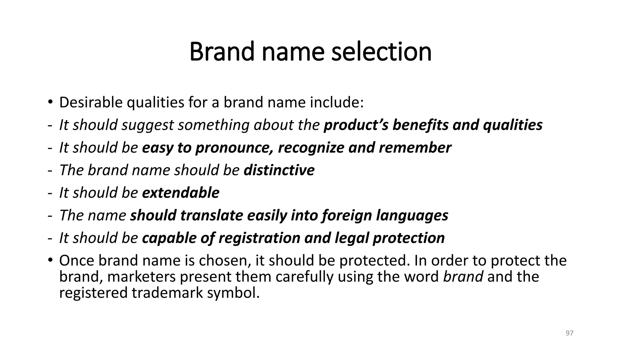 Brand name selection
• Desirable qualities for a brand name include:
- It should suggest something about the product’s benefits and qualities
- It should be easy to pronounce, recognize and remember
- The brand name should be distinctive
- It should be extendable
- The name should translate easily into foreign languages
- It should be capable of registration and legal protection
• Once brand name is chosen, it should be protected. In order to protect the
brand, marketers present them carefully using the word brand and the
registered trademark symbol.
97
 