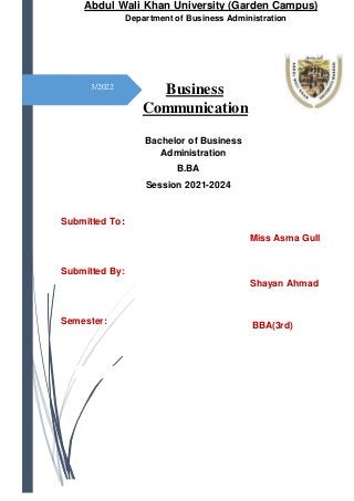 3/2022
Abdul Wali Khan University (Garden Campus)
Department of Business Administration
Bachelor of Business
Administration
B.BA
Session 2021-2024
Submitted To:
Miss Asma Gull
Submitted By:
Shayan Ahmad
Semester: BBA(3rd)
Business
Communication
 