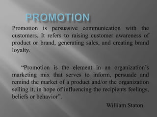 Promotion is persuasive communication with the
customers. It refers to raising customer awareness of
product or brand, generating sales, and creating brand
loyalty.
“Promotion is the element in an organization’s
marketing mix that serves to inform, persuade and
remind the market of a product and/or the organization
selling it, in hope of influencing the recipients feelings,
beliefs or behavior”.
William Staton
 