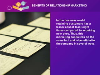 In the business world,
retaining customers has a
lesser cost at least eight
times compared to acquiring
new ones. Thus, this
marketing capitalizes on the
same fact and is beneficial to
thecompany in several ways.
.
BENEFITS OF RELATIONSHIPMARKETING
 