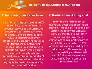 BENEFITS OF RELATIONSHIPMARKETING
6. Increasing customer base
satisfied existing customeris 100%
more likely to recommend a
product/service to a prospective
customer. Apart from customer,
referrals, there are several other
ways to increase customer
satisfaction by employingmethods
of utilizing social networking
websites, blogs, informal surveys,
benefits on loyalty cards, timely
response to complaints and
requests as a constant reminder of
its presence around and retention
equity is improved by enhancing
customer satisfaction.
7. Reduced marketing cost
Benefits also include lesser
marketing costs and more value
creation. This can be explained by
stating the following statistics:
every 5% increase in customer
retention can increase a
company’s annual profits from at
least 25% to as much as 125%,
while simultaneously leadingto a
reduction of 10% in marketing
costs. An existing customer will
spend 33% more than a new
customer to buy a company’s
product/service.
 