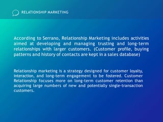 RELATIONSHIP MARKETING
According to Serrano, Relationship Marketing includes activities
aimed at developing and managing trusting and long-term
relationships with larger customers. (Customer profile, buying
patterns and history of contacts are kept in a sales database)
Relationship marketing is a strategy designed for customer loyalty,
interaction, and long-term engagement to be fostered. Customer
Relationship focuses more on long-term customer retention than
acquiring large numbers of new and potentially single-transaction
customers.
 