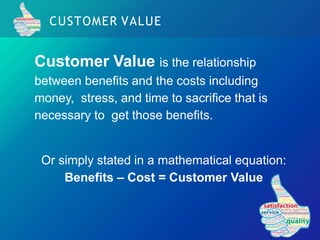 CUSTOMER VALUE
Customer Value is the relationship
between benefits and the costs including
money, stress, and time to sacrifice that is
necessary to get those benefits.
Or simply stated in a mathematical equation:
Benefits – Cost = Customer Value
 