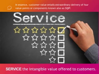 In essence, customer value entails extraordinary delivery of four
value-points or components known also as SQIP:
SERVICE the intangible value offered to customers.
 