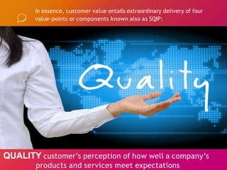 In essence, customer value entails extraordinary delivery of four
value-points or components known also as SQIP:
QUALITY customer’s perception of how well a company’s
products and services meet expectations
 