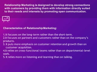Characteristics of RelationshipMarketing:
1.It focuses on the long-term rather than the short-term.
2.It focuses on partners and customers rather than on the company’s
products.
3. It puts more emphasis on customer retention and growth than on
customer acquisition.
4.It relies on cross-functional teams rather than on departmental-level
work.
5.It relies more on listening and learning than on talking.
Relationship Marketing is designed to develop strong connections
with customers by providing them with information directly suited
to their needs and interests by promoting open communication.
 