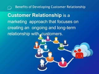 Benefits of Developing Customer Relationship
Customer Relationship is a
marketing approach that focuses on
creating an ongoing and long-term
relationship with customers.
 