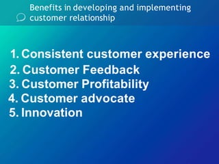 Benefits in developing and implementing
customer relationship
2. Customer Feedback
3. Customer Profitability
4. Customer advocate
5. Innovation
1. Consistent customer experience
 
