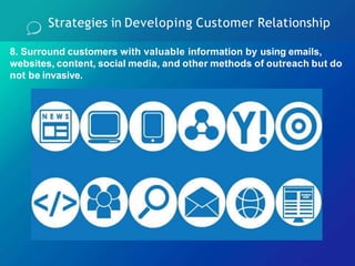 8. Surround customers with valuable information by using emails,
websites, content, social media, and other methods of outreach but do
not be invasive.
Strategies in Developing Customer Relationship
 