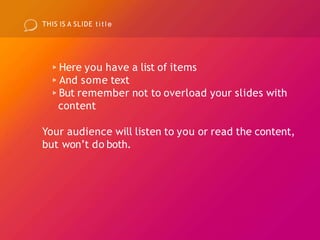 THIS IS A SLIDE t i t l e
▹Here you have a list of items
▹And some text
▹But remember not to overload your slides with
content
Your audience will listen to you or read the content,
but won’t do both.
 
