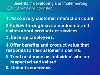 Benefits in developing and implementing
customer relationship
1.Make every customer interaction count
2.Follow-through on commitmentsand
claims about products or services.
3. Develop Employees.
4.Offer benefits and product value that
responds to thecustomer’s desires.
5. Treat customers as individual who are
respected and valued.
6. Listen to customer.
 