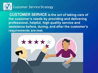 Customer Service Strategy
CUSTOMER SERVICE is the act of taking care of
the customer’s needs by providing and delivering
professional, helpful, high quality service and
assistance before, during, and after the customer’s
requirements are met.
 