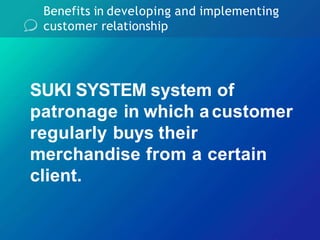 Benefits in developing and implementing
customer relationship
SUKI SYSTEM system of
patronage in which acustomer
regularly buys their
merchandise from a certain
client.
 