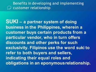 Benefits in developing and implementing
customer relationship
SUKI – a partner system of doing
business in the Philippines, wherein a
customer buys certain products from a
particular vendor, who in turn offers
discounts and other perks for such
exclusivity. Filipinos use the word suki to
refer to both buyers and sellers,
indicating their equal roles and
obligations in an eponymousrelationship.
 