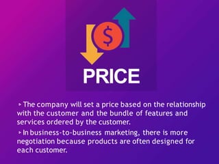 ▹The company will set a price based on the relationship
with the customer and the bundle of features and
services ordered by the customer.
▹In business-to-business marketing, there is more
negotiation because products are often designed for
each customer.
PRICE
 