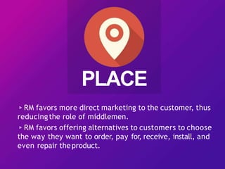 ▹RM favors more direct marketing to the customer, thus
reducingthe role of middlemen.
▹RM favors offering alternatives to customers to choose
the way they want to order, pay for, receive, install, and
even repair theproduct.
PLACE
 