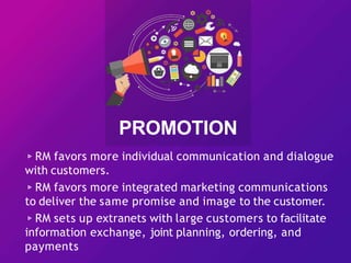 ▹RM favors more individual communication and dialogue
with customers.
▹RM favors more integrated marketing communications
to deliver the same promise and image to the customer.
▹RM sets up extranets with large customers to facilitate
information exchange, joint planning, ordering, and
payments
PROMOTION
 