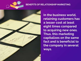 In the business world,
retaining customers has
a lesser cost at least
eight times compared
to acquiring new ones.
Thus, this marketing
capitalizes on the same
fact and is beneficial to
the company in several
ways.
.
BENEFITS OF RELATIONSHIP MARKETING
 
