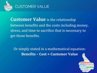 CUSTOMER VALUE
Customer Value is the relationship
between benefits and the costs including money,
stress, and time to sacrifice that is necessary to
get those benefits.
Or simply stated in a mathematical equation:
Benefits – Cost = Customer Value
 