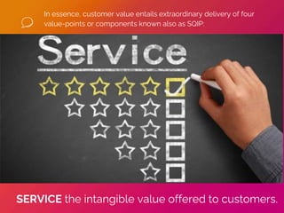In essence, customer value entails extraordinary delivery of four
value-points or components known also as SQIP:
SERVICE the intangible value offered to customers.
 