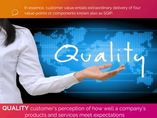 In essence, customer value entails extraordinary delivery of four
value-points or components known also as SQIP:
QUALITY customer’s perception of how well a company’s
products and services meet expectations
 