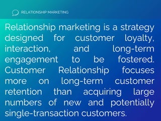 RELATIONSHIP MARKETING
Relationship marketing is a strategy
designed for customer loyalty,
interaction, and long-term
engagement to be fostered.
Customer Relationship focuses
more on long-term customer
retention than acquiring large
numbers of new and potentially
single-transaction customers.
 
