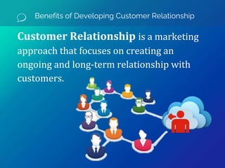 Benefits of Developing Customer Relationship
Customer Relationship is a marketing
approach that focuses on creating an
ongoing and long-term relationship with
customers.
 
