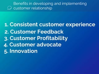 Benefits in developing and implementing
customer relationship
5. Innovation
4. Customer advocate
3. Customer Profitability
2. Customer Feedback
1. Consistent customer experience
 