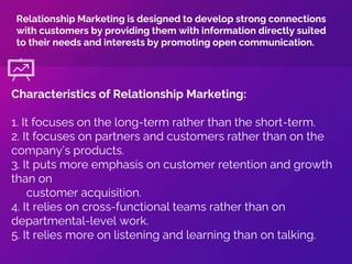 Characteristics of Relationship Marketing:
1. It focuses on the long-term rather than the short-term.
2. It focuses on partners and customers rather than on the
company’s products.
3. It puts more emphasis on customer retention and growth
than on
customer acquisition.
4. It relies on cross-functional teams rather than on
departmental-level work.
5. It relies more on listening and learning than on talking.
Relationship Marketing is designed to develop strong connections
with customers by providing them with information directly suited
to their needs and interests by promoting open communication.
 
