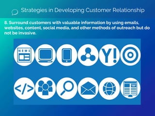 8. Surround customers with valuable information by using emails,
websites, content, social media, and other methods of outreach but do
not be invasive.
Strategies in Developing Customer Relationship
 