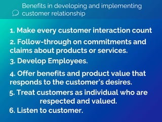 Benefits in developing and implementing
customer relationship
5. Treat customers as individual who are
respected and valued.
4. Offer benefits and product value that
responds to the customer’s desires.
3. Develop Employees.
2. Follow-through on commitments and
claims about products or services.
1. Make every customer interaction count
6. Listen to customer.
 
