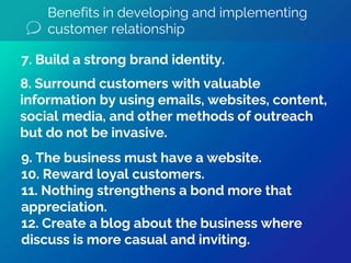 Benefits in developing and implementing
customer relationship
9. The business must have a website.
10. Reward loyal customers.
11. Nothing strengthens a bond more that
appreciation.
12. Create a blog about the business where
discuss is more casual and inviting.
8. Surround customers with valuable
information by using emails, websites, content,
social media, and other methods of outreach
but do not be invasive.
7. Build a strong brand identity.
 