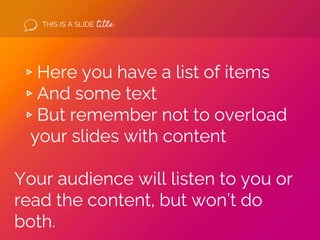 THIS IS A SLIDE title
▹Here you have a list of items
▹And some text
▹But remember not to overload
your slides with content
Your audience will listen to you or
read the content, but won’t do
both.
 