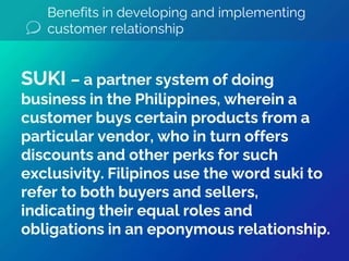 Benefits in developing and implementing
customer relationship
SUKI – a partner system of doing
business in the Philippines, wherein a
customer buys certain products from a
particular vendor, who in turn offers
discounts and other perks for such
exclusivity. Filipinos use the word suki to
refer to both buyers and sellers,
indicating their equal roles and
obligations in an eponymous relationship.
 