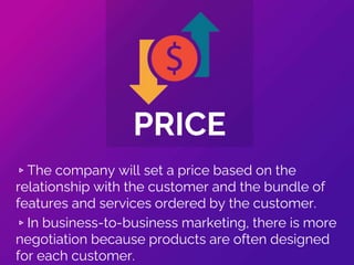▹The company will set a price based on the
relationship with the customer and the bundle of
features and services ordered by the customer.
▹In business-to-business marketing, there is more
negotiation because products are often designed
for each customer.
PRICE
 