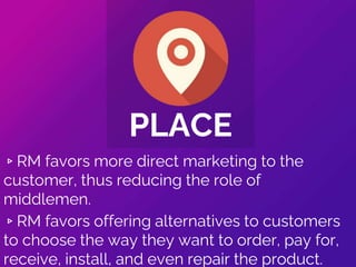 ▹RM favors more direct marketing to the
customer, thus reducing the role of
middlemen.
▹RM favors offering alternatives to customers
to choose the way they want to order, pay for,
receive, install, and even repair the product.
PLACE
 
