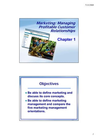 7/13/2008




      Marketing: Managing
       Profitable Customer
              Relationships

                    Chapter 1




        Objectives

Be able to define marketing and
discuss its core concepts.
Be able to define marketing
management and compare the
five marketing management
orientations.

                              1-1




                                           1
 