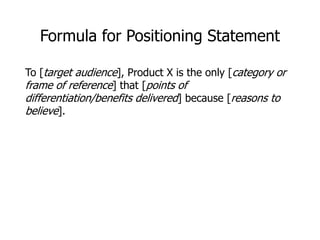 Formula for Positioning Statement
To [target audience], Product X is the only [category or
frame of reference] that [points of
differentiation/benefits delivered] because [reasons to
believe].
 