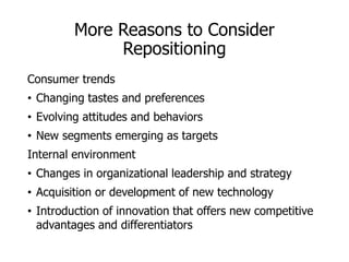 More Reasons to Consider
Repositioning
Consumer trends
• Changing tastes and preferences
• Evolving attitudes and behaviors
• New segments emerging as targets
Internal environment
• Changes in organizational leadership and strategy
• Acquisition or development of new technology
• Introduction of innovation that offers new competitive
advantages and differentiators
 