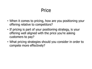 Price
• When it comes to pricing, how are you positioning your
offering relative to competitors?
• If pricing is part of your positioning strategy, is your
offering well aligned with the price you’re asking
customers to pay?
• What pricing strategies should you consider in order to
compete more effectively?
 