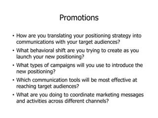 Promotions
• How are you translating your positioning strategy into
communications with your target audiences?
• What behavioral shift are you trying to create as you
launch your new positioning?
• What types of campaigns will you use to introduce the
new positioning?
• Which communication tools will be most effective at
reaching target audiences?
• What are you doing to coordinate marketing messages
and activities across different channels?
 
