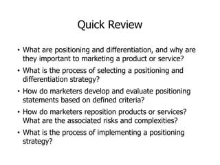 Quick Review
• What are positioning and differentiation, and why are
they important to marketing a product or service?
• What is the process of selecting a positioning and
differentiation strategy?
• How do marketers develop and evaluate positioning
statements based on defined criteria?
• How do marketers reposition products or services?
What are the associated risks and complexities?
• What is the process of implementing a positioning
strategy?
 