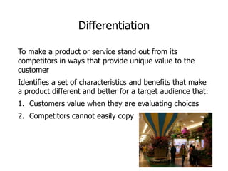 Differentiation
To make a product or service stand out from its
competitors in ways that provide unique value to the
customer
Identifies a set of characteristics and benefits that make
a product different and better for a target audience that:
1. Customers value when they are evaluating choices
2. Competitors cannot easily copy
 