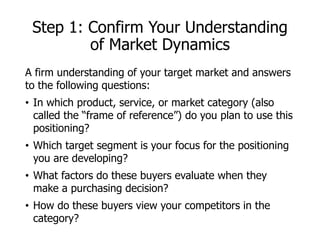 Step 1: Confirm Your Understanding
of Market Dynamics
A firm understanding of your target market and answers
to the following questions:
• In which product, service, or market category (also
called the “frame of reference”) do you plan to use this
positioning?
• Which target segment is your focus for the positioning
you are developing?
• What factors do these buyers evaluate when they
make a purchasing decision?
• How do these buyers view your competitors in the
category?
 